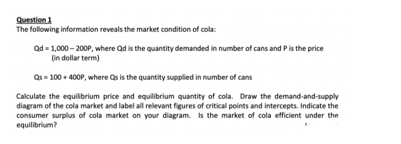 Question 1
The following information reveals the market condition of cola:
Qd = 1,000 – 200P, where Qd is the quantity demanded in number of cans and P is the price
(in dollar term)
Qs = 100 + 400P, where Qs is the quantity supplied in number of cans
Calculate the equilibrium price and equilibrium quantity of cola. Draw the demand-and-supply
diagram of the cola market and label all relevant figures of critical points and intercepts. Indicate the
consumer surplus of cola market on your diagram. Is the market of cola efficient under the
equilibrium?
