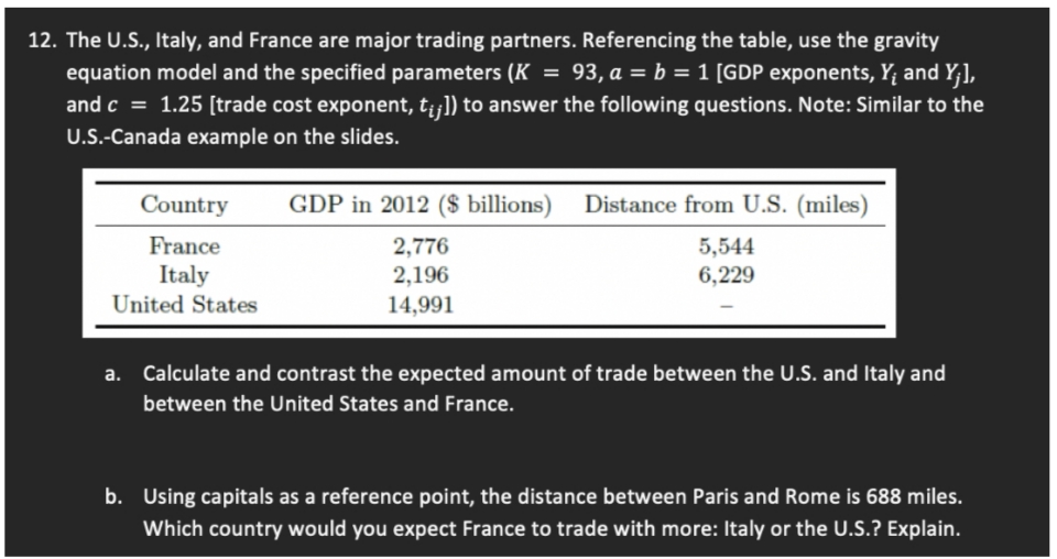 12. The U.S., Italy, and France are major trading partners. Referencing the table, use the gravity
equation model and the specified parameters (K = 93, a = b = 1 [GDP exponents, Y; and Y;],
and c = 1.25 [trade cost exponent, t¡¡]) to answer the following questions. Note: Similar to the
U.S.-Canada example on the slides.
Country
GDP in 2012 ($ billions) Distance from U.S. (miles)
France
Italy
United States
2,776
2,196
14,991
5,544
6,229
a. Calculate and contrast the expected amount of trade between the U.S. and Italy and
between the United States and France.
b. Using capitals as a reference point, the distance between Paris and Rome is 688 miles.
Which country would you expect France to trade with more: Italy or the U.S.? Explain.
