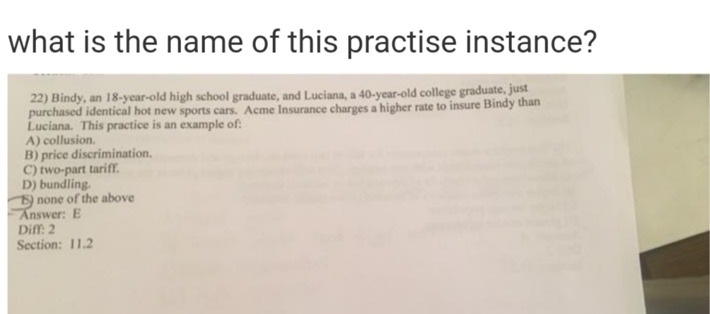 what is the name of this practise instance?
22) Bindy, an 18-year-old high school graduate, and Luciana, a 40-year-old college graduate, just
purchased identical hot new sports cars. Acme Insurance charges a higher rate to insure Bindy than
Luciana. This practice is an example of:
A) collusion.
B) price discrimination.
C) two-part tariff.
D) bundling.
) none of the above
Answer: E
Diff: 2
Section: 11.2
