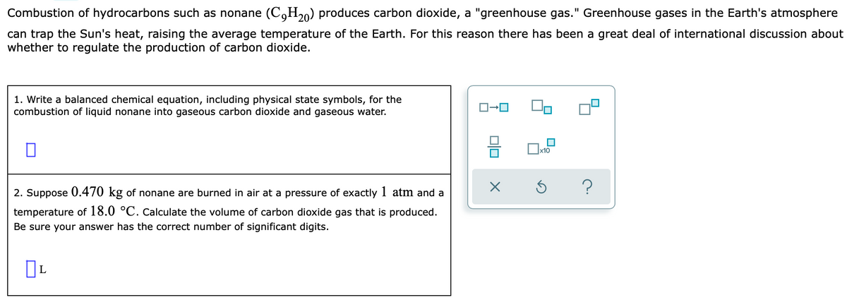 Combustion of hydrocarbons such as nonane (C,H20) produces carbon dioxide, a "greenhouse gas." Greenhouse gases in the Earth's atmosphere
can trap the Sun's heat, raising the average temperature of the Earth. For this reason there has been a great deal of international discussion about
whether to regulate the production of carbon dioxide.
1. Write a balanced chemical equation, including physical state symbols, for the
combustion of liquid nonane into gaseous carbon dioxide and gaseous water.
x10
2. Suppose 0.470 kg of nonane are burned in air at a pressure of exactly 1 atm and a
temperature of 18.0 °C. calculate the volume of carbon dioxide gas that is produced.
Be sure your answer has the correct number of significant digits.
