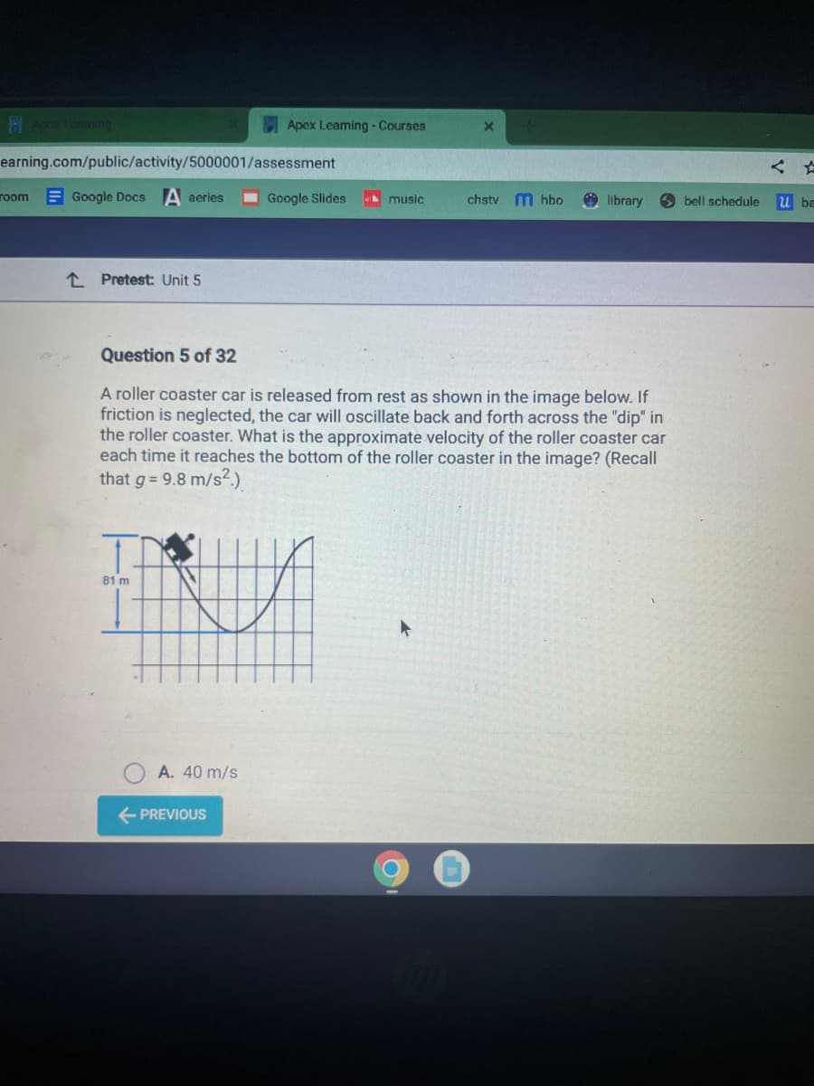 Apcar Leaming
earning.com/public/activity/5000001/assessment
room Google Docs A aeries
L Pretest: Unit 5
81 m
Apex Leaming - Courses
A. 40 m/s
← PREVIOUS
Google Slides
music
Question 5 of 32
A roller coaster car is released from rest as shown in the image below. If
friction is neglected, the car will oscillate back and forth across the "dip" in
the roller coaster. What is the approximate velocity of the roller coaster car
each time it reaches the bottom of the roller coaster in the image? (Recall
that g = 9.8 m/s².)
chstv mhbo
library
bell schedule
u ba