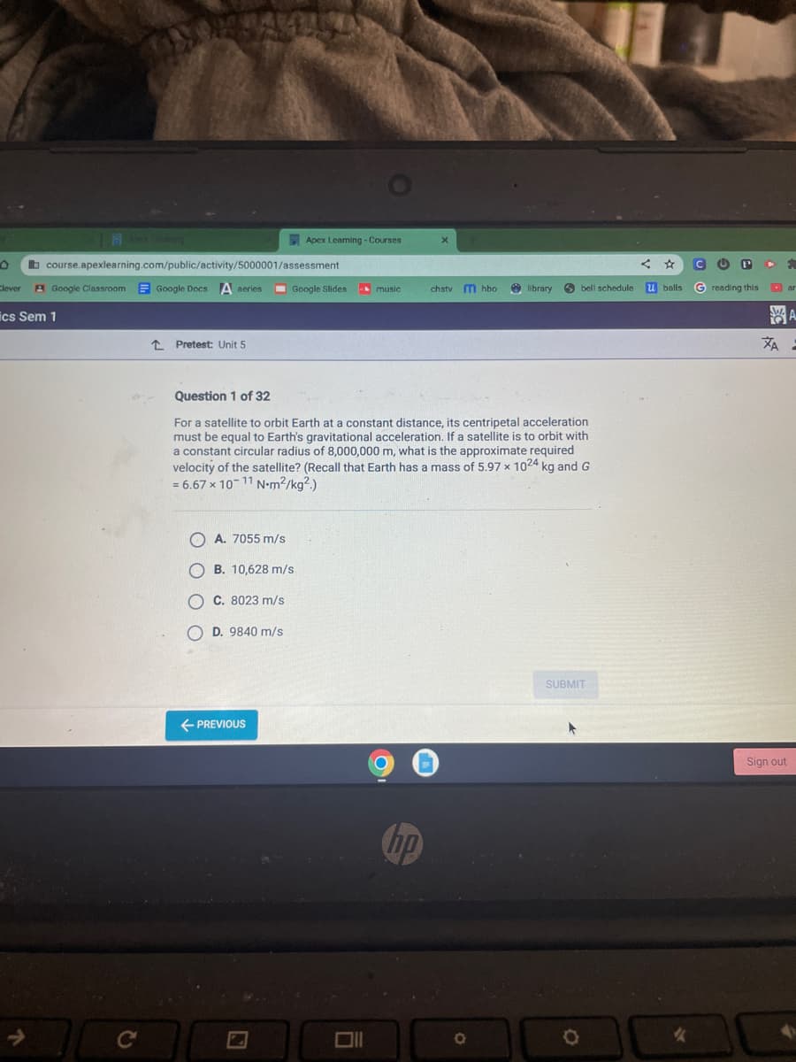 course.apexlearning.com/public/activity/5000001/assessment
Google Docs A series
Clever A Google Classroom
ics Sem 1
C
↑ Pretest: Unit 5
Apex Leaming - Courses
A. 7055 m/s
OB. 10,628 m/s
C. 8023 m/s
D. 9840 m/s
← PREVIOUS
Google Slides
2
music
6
Question 1 of 32
For a satellite to orbit Earth at a constant distance, its centripetal acceleration
must be equal to Earth's gravitational acceleration. If a satellite is to orbit with
a constant circular radius of 8,000,000 m, what is the approximate required
velocity of the satellite? (Recall that Earth has a mass of 5.97 x 1024 kg and G
= 6.67 x 10-11 N-m²/kg².)
X
hp
chstv m hbo
library
O
bell schedule
SUBMIT
O
☆
u balls
4
C (C P
Greading this
F.
ar
A
ZA:
H
Sign out