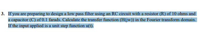 3. If you are preparing to design a low pass filter using an RC circuit with a resistor (R) of 10 ohms and
a capacitor (C) of 0.1 farads. Calculate the transfer function (H(jw)) in the Fourier transform domain.
If the input applied is a unit step function u(t).