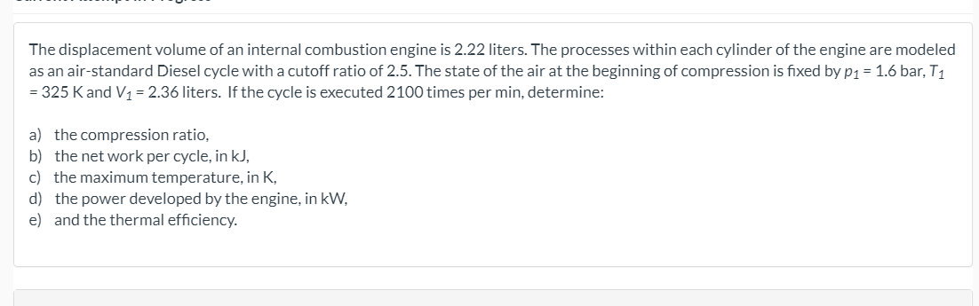 The displacement volume of an internal combustion engine is 2.22 liters. The processes within each cylinder of the engine are modeled
as an air-standard Diesel cycle with a cutoff ratio of 2.5. The state of the air at the beginning of compression is fixed by p1 = 1.6 bar, T1
= 325 K and V1= 2.36 liters. If the cycle is executed 2100 times per min, determine:
a) the compression ratio,
b) the net work per cycle, in kJ,
c) the maximum temperature, in K,
d) the power developed by the engine, in kW,
e) and the thermal efficiency.
