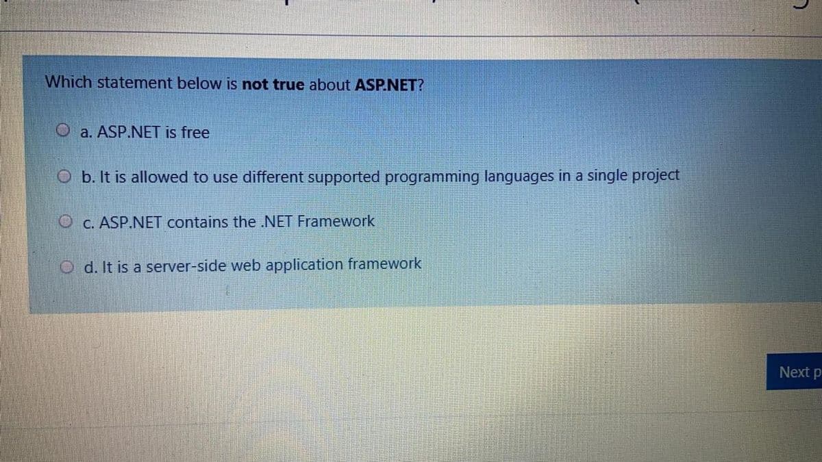 Which statement below is not true about ASP.NET?
O a. ASP.NET is free
O b. It is allowed to use different supported programming languages in a single project
O c. ASP.NET contains the .NET Framework
d. It is a server-side web application framework
Next p
