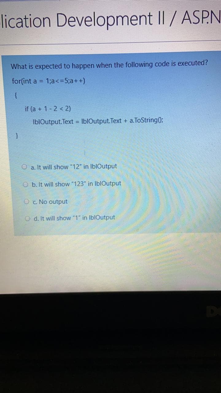 lication Development II / ASP.N
What is expected to happen when the following code is executed?
for(int a =
1;a<=5;a++)
{
if (a + 1- 2 < 2)
IblOutput. Text = IblOutput.Text + a.ToString0;
O a. It will show "12" in IblOutput
O b. It will show "123" in IblOutput
Oc. No output
O d. It will show "1" in IblOutput
