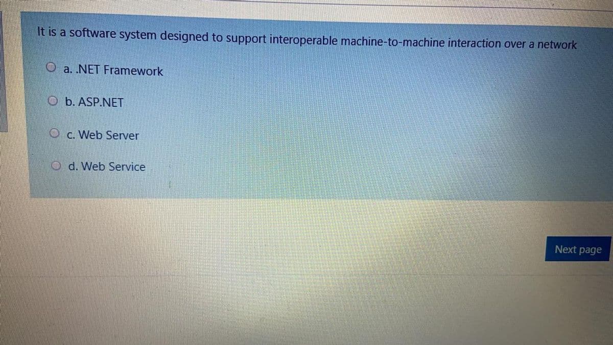 It is a software system designed to support interoperable machine-to-machine interaction over a network
O a. NET Framework
O b. ASP.NET
O c. Web Server
O d. Web Service
Next page
