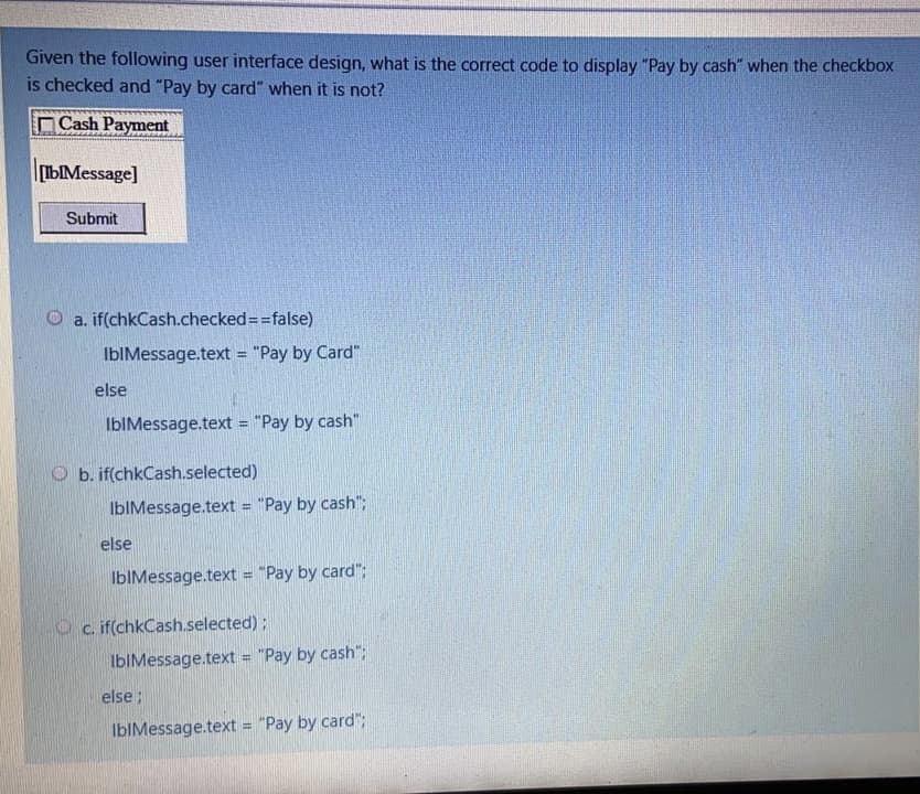 Given the following user interface design, what is the correct code to display "Pay by cash" when the checkbox
is checked and "Pay by card" when it is not?
Cash Payment
bMessage]
Submit
O a. if(chkCash.checked=3false)
IbIMessage.text = "Pay by Card"
else
IbIMessage.text = "Pay by cash"
O b. if(chkCash.selected)
IbIMessage.text = "Pay by cash";
%3D
else
IbIMessage.text = "Pay by card";
O c. if(chkCash.selected);
IbIMessage.text = "Pay by cash";
else;
IbIMessage.text = "Pay by card";
