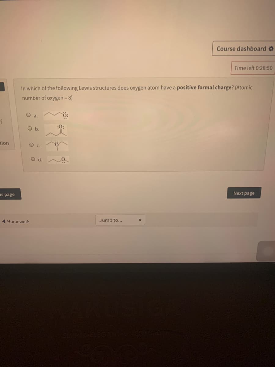 Course dashboard
Time left 0:28:50
In which of the following Lewis structures does oxygen atom have a positive formal charge? (Atomic
number of oxygen = 8)
O a.
f
Ob.
tion
d.
us page
Next page
Homework
Jump to...
