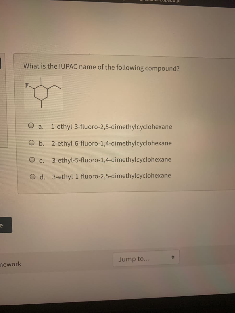 What is the IUPAC name of the following compound?
F.
а.
1-ethyl-3-fluoro-2,5-dimethylcyclohexane
O b. 2-ethyl-6-fluoro-1,4-dimethylcyclohexane
c. 3-ethyl-5-fluoro-1,4-dimethylcyclohexane
O d. 3-ethyl-1-fluoro-2,5-dimethylcyclohexane
Jump to...
nework
