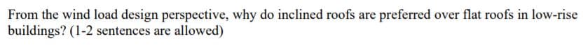 From the wind load design perspective, why do inclined roofs are preferred over flat roofs in low-rise
buildings? (1-2 sentences are allowed)
