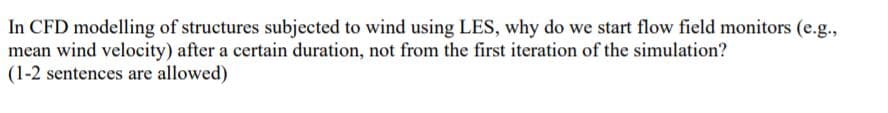 In CFD modelling of structures subjected to wind using LES, why do we start flow field monitors (e.g.,
mean wind velocity) after a certain duration, not from the first iteration of the simulation?
(1-2 sentences are allowed)
