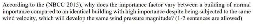 According to the (NBCC 2015), why does the importance factor vary between a building of normal
importance compared to an identical building with high importance despite being subjected to the same
wind velocity, which will develop the same wind pressure magnitude? (1-2 sentences are allowed)
