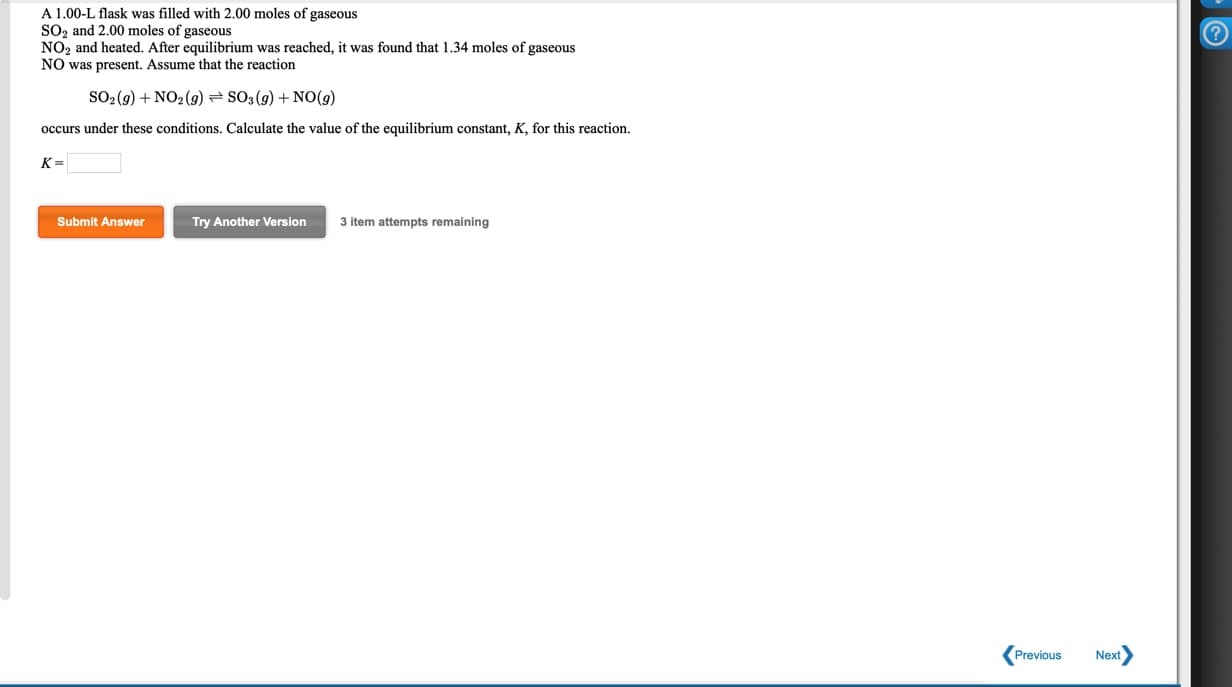 A 1.00-L flask was filled with 2.00 moles of gaseous
SO2 and 2.00 moles of gaseous
NO2 and heated. After equilibrium was reached, it was found that 1.34 moles of gaseous
NO was present. Assume that the reaction
SO-(9) + NO2 (g) = SO; (g) + NO(9)
occurs under these conditions. Calculate the value of the equilibrium constant, K, for this reaction.
K =
