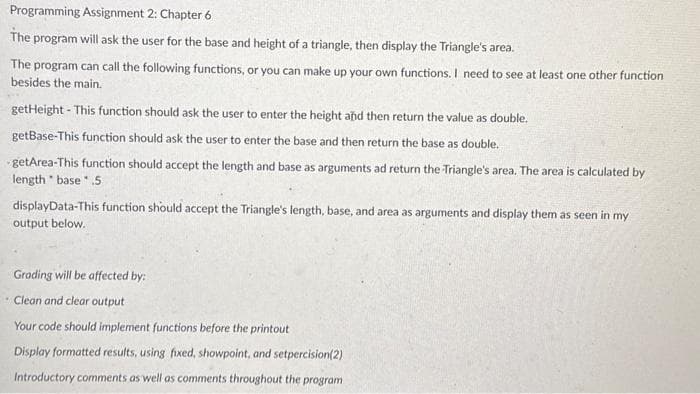 Programming Assignment 2: Chapter 6
The program will ask the user for the base and height of a triangle, then display the Triangle's area.
The program can call the following functions, or you can make up your own functions. I need to see at least one other function
besides the main.
getHeight - This function should ask the user to enter the height and then return the value as double.
getBase-This function should ask the user to enter the base and then return the base as double.
getArea-This function should accept the length and base as arguments ad return the Triangle's area. The area is calculated by
length base.5
displayData-This function should accept the Triangle's length, base, and area as arguments and display them as seen in my
output below.
Grading will be affected by:
Clean and clear output
Your code should implement functions before the printout
Display formatted results, using fixed, showpoint, and setpercision(2)
Introductory comments as well as comments throughout the program