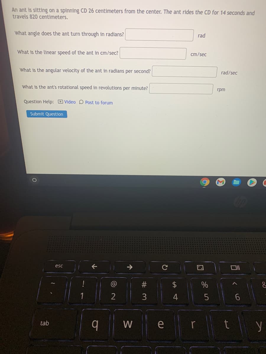 An ant is sitting on a spinning CD 26 centimeters from the center. The ant rides the CD for 14 seconds and
travels 820 centimeters.
What angle does the ant turn through in radians?
rad
What is the linear speed of the ant in cm/sec?
cm/sec
What is the angular velocity of the ant in radians per second?
rad/sec
What is the ant's rotational speed in revolutions per minute?
грт
Question Help: Video D Post to forum
Submit Question
esc
@
3
4
e r t y
tab
W
个
