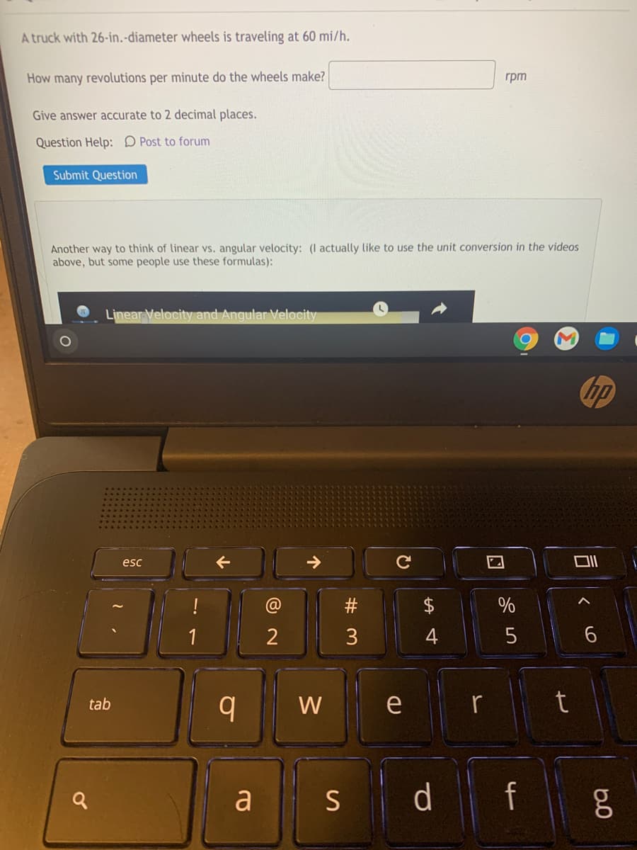 A truck with 26-in.-diameter wheels is traveling at 60 mi/h.
How many revolutions per minute do the wheels make?
rpm
Give answer accurate to 2 decimal places.
Question Help: D Post to forum
Submit Question
Another way to think of linear vs. angular velocity: (I actually like to use the unit conversion in the videos
above, but some people use these formulas):
Linear Velocity and Angular Velocity
hp
esc
!
$
%
2
3
tab
W
e
r
a
S d f
10
