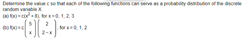 Determine the value c so that each of the following functions can serve as a probability distribution of the discrete
random variable X.
(a) f(x) = c(x² + 8), for x = 0, 1, 2, 3
5
(*) (2²x) *
X
2-X
(b) f(x) = c
for x = 0, 1, 2