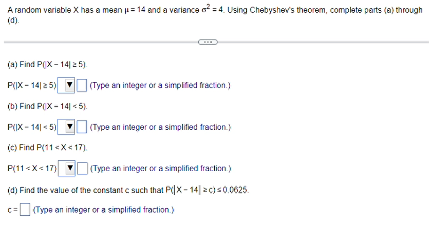 A random variable X has a mean μ = 14 and a variance o² =4. Using Chebyshev's theorem, complete parts (a) through
(d).
***
(a) Find P(|X-14| ≥ 5).
P(IX-1425)
(b) Find P(|X-14| <5).
P(|X-14|<5)
(c) Find P(11<x< 17).
P(11<x<17)[
(Type an integer or a simplified fraction.)
(d) Find the value of the constant c such that P(|X-14 ≥ c) ≤0.0625.
(Type an integer or a simplified fraction.)
(Type an integer or a simplified fraction.)
(Type an integer or a simplified fraction.)