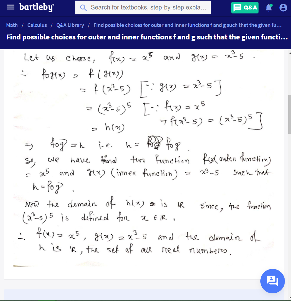 bartleby
Search for textbooks, step-by-step expla...
Q&A
Math / Calculus / Q&A Library / Find possible choices for outer and inner functions f and g such that the given fu...
Find possible choices for outer and inner functions f and g such that the given functi...
Let us
Charse, frxy .
x an
x-5
つ
(ス-5) [ ソ=-s]
- (2-5)5
[: fiy = x5
fog = n
i.e.
う
h=
have feenal
twe Punction fex outen fimetim)
we
x5 and
Mx) (immen function)
x3-5
Snen that
Now the domain of hlx) e is
(2?-s) 5 is
f(x) 2 x5, g(x) 2 x²s and the dlomain of
h is IR , the sef of ae real numbers.
IR
Since, the frmnctin
defined for a ER
3
