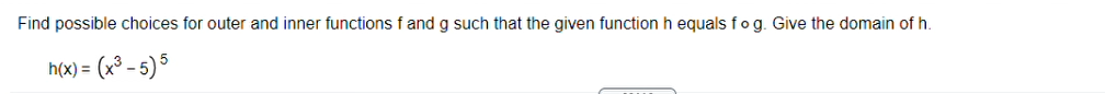 Find possible choices for outer and inner functions f and g such that the given function h equals fog. Give the domain of h.
h(x) = (x³ - 5) 5
