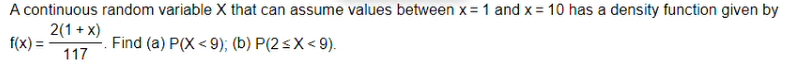 A continuous random variable X that can assume values between x = 1 and x = 10 has a density function given by
2(1+x)
f(x) =
Find (a) P(X<9); (b) P(2<x<9).
117