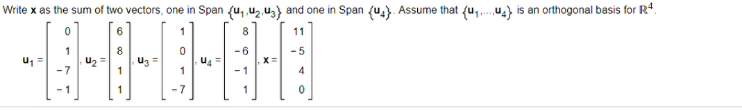 Write **x** as the sum of two vectors, one in Span \({\mathbf{u}_1, \mathbf{u}_2, \mathbf{u}_3}\) and one in Span \({\mathbf{u}_4}\). Assume that \({\mathbf{u}_1,\ldots,\mathbf{u}_4}\) is an orthogonal basis for \(\mathbb{R}^4\).

\[
\mathbf{u}_1 = 
\begin{pmatrix}
0 \\
1 \\
-7 \\
-1 \\
\end{pmatrix},
\quad
\mathbf{u}_2 = 
\begin{pmatrix}
6 \\
8 \\
1 \\
1 \\
\end{pmatrix},
\quad
\mathbf{u}_3 =
\begin{pmatrix}
1 \\
0 \\
1 \\
-7 \\
\end{pmatrix},
\quad
\mathbf{u}_4 = 
\begin{pmatrix}
8 \\
-6 \\
-1 \\
1 \\
\end{pmatrix},
\quad
\mathbf{x} = 
\begin{pmatrix}
11 \\
-5 \\
4 \\
0 \\
\end{pmatrix}
\]