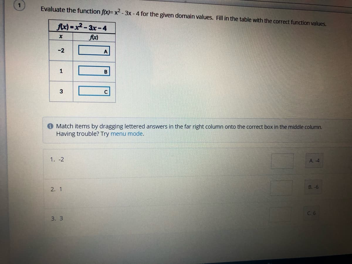 Evaluate the function f(x)= x² - 3x- 4 for the given domain values. Fill in the table with the correct function values.
Ax)=x2-3x-4
fix)
-2
1
B
3
C
O Match items by dragging lettered answers in the far right column onto the correct box in the middle column.
Having trouble? Try menu mode.
1. -2
A. -4
В. -6
2. 1
C. 6
3. 3
