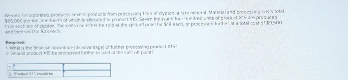 Wexpro, Incorporated, produces several products from processing 1 ton of clypton, a rare mineral. Material and processing costs total
$66,000 per ton, one-fourth of which is allocated to product X15. Seven thousand four hundred units of product X15 are produced
from each ton of clypton. The units can either be sold at the split-off point for $18 each, or processed further at a total cost of $9,500
and then sold for $23 each.
Required:
1. What is the financial advantage (disadvantage) of further processing product X15?
2. Should product X15 be processed further or sold at the split-off point?
1
2 Product X15 should be