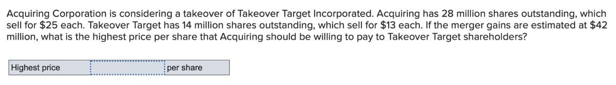 Acquiring Corporation is considering a takeover of Takeover Target Incorporated. Acquiring has 28 million shares outstanding, which
sell for $25 each. Takeover Target has 14 million shares outstanding, which sell for $13 each. If the merger gains are estimated at $42
million, what is the highest price per share that Acquiring should be willing to pay to Takeover Target shareholders?
Highest price
:per share