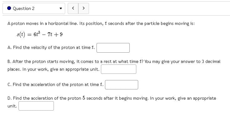 Question 2
>
A proton moves in a horizontal line. Its position, & seconds after the particle begins moving is:
s(t) = 6t³ - 7t +9
A. Find the velocity of the proton at time t.
B. After the proton starts moving, it comes to a rest at what time t? You may give your answer to 3 decimal
places. In your work, give an appropriate unit.
C. Find the acceleration of the proton at time t.
D. Find the accleration of the proton 5 seconds after it begins moving. In your work, give an appropriate
unit.