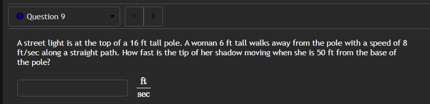 Question 9
<
>
A street light is at the top of a 16 ft tall pole. A woman 6 ft tall walks away from the pole with a speed of 8
ft/sec along a straight path. How fast is the tip of her shadow moving when she is 50 ft from the base of
the pole?
ft
sec