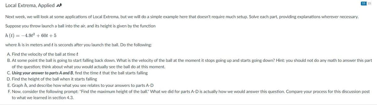 15 15
Local Extrema, Applied A
Next week, we will look at some applications of Local Extrema, but we will do a simple example here that doesn't require much setup. Solve each part, providing explanations wherever necessary.
Suppose you throw launch a ball into the air, and its height is given by the function
h(t) = -4.9t² + 60t + 5
where h is in meters and t is seconds after you launch the ball. Do the following:
A. Find the velocity of the ball at time t
B. At some point the ball is going to start falling back down. What is the velocity of the ball at the moment it stops going up and starts going down? Hint: you should not do any math to answer this part
of the question; think about what you would actually see the ball do at this moment.
C. Using your answer to parts A and B, find the time t that the ball starts falling
D. Find the height of the ball when it starts falling
E. Graph h, and describe how what you see relates to your answers to parts A-D
F. Now, consider the following prompt: "Find the maximum height of the ball." What we did for parts A-D is actually how we would answer this question. Compare your process for this discussion post
to what we learned in section 4.3.