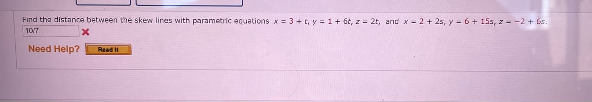 Find the distance between the skew lines with parametric equations x = 3 + t, y = 1 + 6t, z = 2t, and x = 2 + 2s, y = 6 + 15s, z = -2 + 6s.
10/7
Need Help?
Read It
