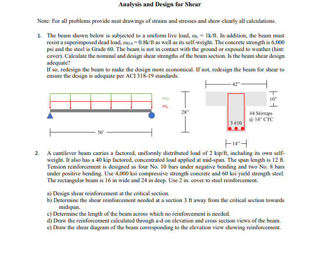 Analysis and Design for Shear
Note: For all problems provide neat drawings of strains and stresses and show clearly all calculations.
1. The beam shown below is subjected to a uniform live load, ₁ = 1k/ft. In addition, the beam must
resist a superimposed dead load, op.s=0.8k/ft as well as its self-weight. The concrete strength is 6,000
psi and the steel is Grade 60. The beam is not in contact with the ground or exposed to weather (hint:
cover). Calculate the nominal and design shear strengths of the beam section. Is the beam shear design
adequate?
If so, redesign the beam to make the design more economical. If not, redesign the beam for shear to
ensure the design is adequate per ACI 318-19 standards.
30'
@p
WL
28"
-42"
3 #10
Fed
#4 Stirrups
@ 14" CTC
14
2.
A cantilever beam carries a factored, uniformly distributed load of 2 kip/ft, including its own self-
weight. It also has a 40 kip factored, concentrated load applied at mid-span. The span length is 12 ft.
Tension reinforcement is designed as four No. 10 bars under negative bending and two No. 8 bars
under positive bending. Use 4,000 ksi compressive strength concrete and 60 ksi yield strength steel.
The rectangular beam is 16 in wide and 24 in deep. Use 2 in. cover to steel reinforcement.
a) Design shear reinforcement at the critical section.
b) Determine the shear reinforcement needed at a section 3 ft away from the critical section towards
midspan.
c) Determine the length of the beam across which no reinforcement is needed.
d) Draw the reinforcement calculated through a-d on elevation and cross section views of the beam.
e) Draw the shear diagram of the beam corresponding to the elevation view showing reinforcement.