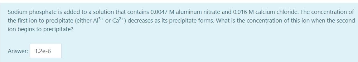 Sodium phosphate is added to a solution that contains 0.0047 M aluminum nitrate and 0.016 M calcium chloride. The concentration of
the first ion to precipitate (either Al3+ or Ca2+) decreases as its precipitate forms. What is the concentration of this ion when the second
ion begins to precipitate?
Answer:
1.2e-6
