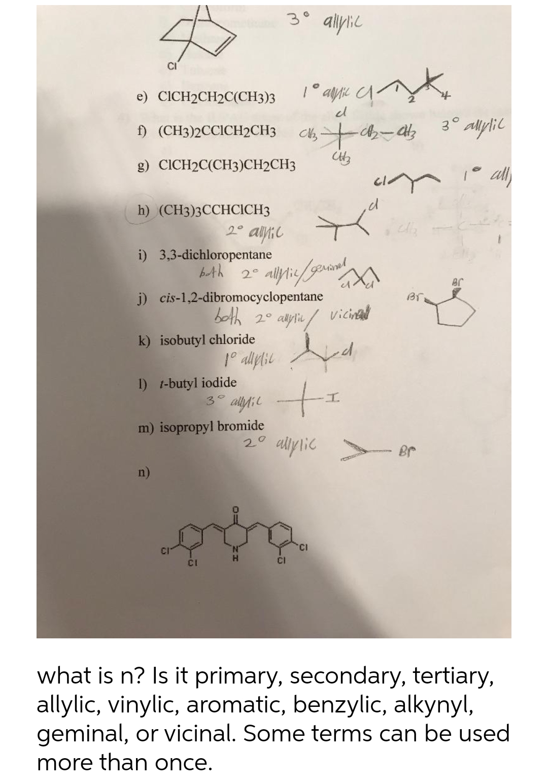 3° allylic
CI
e) CICH2CH2C(CH3)3
1° alylic
el
f) (CH3)2CCICH2CH3
g) CICH2C(CH3)CH2CH3
1° all
h) (CH3)3ССНСICH3
2°
i) 3,3-dichloropentane
bth
2°
Br
j) cis-1,2-dibromocyclopentane
both 20
Br
k) isobutyl chloride
1° allplil
I) t-butyl iodide
3°
m) isopropyl bromide
2° allylic > Br
n)
'CI
CI
CI
what is n? Is it primary, secondary, tertiary,
allylic, vinylic, aromatic, benzylic, alkynyl,
geminal, or vicinal. Some terms can be used
more than once.
