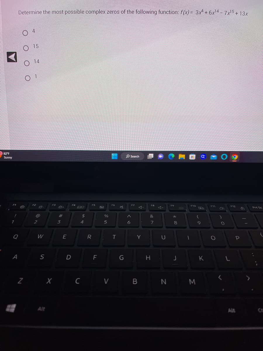 182°F
Sunny
F1
!
7
Determine the most possible complex zeros of the following function: f(x) = 3x¹ + 6x¹4 - 7x¹5 + 13x
Q
A
Z
4
15
14
01
F2
@
2
W
S
F3
X
Alt
#
3
E
D
F4
$
4
C
F5
R
F
%
5
V
F6
T
G
Search
^
6
F7
4-
Y
B
F8
&
7
H
U
N
F9
*
8
J
1
F10
(
M
C
9
K
F11
O
(2)
)
O
<
F12
P
Alt
&
Prt Sc
{
C