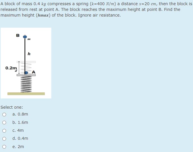 A block of mass 0.4 kg compresses a spring (k=400 N/m) a distance x=20 cm, then the block is
released from rest at point A. The block reaches the maximum height at point B. Find the
maximum height (hmax) of the block. Ignore air resistance.
B
0.2m
Select one:
O
O
O
O
O
h
a. 0.8m
b. 1.6m
c. 4m
d. 0.4m
e. 2m