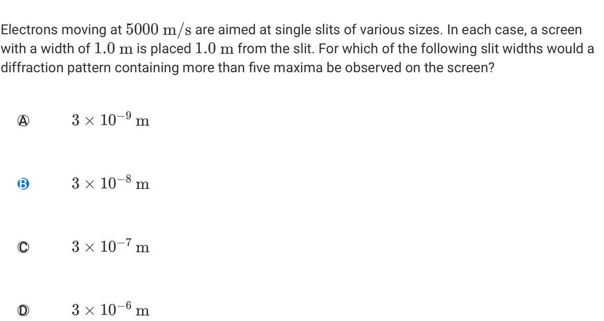 Electrons moving at 5000 m/s are aimed at single slits of various sizes. In each case, a screen
with a width of 1.0 m is placed 1.0 m from the slit. For which of the following slit widths would a
diffraction pattern containing more than five maxima be observed on the screen?
A
B
D
3 × 10-⁹ m
3 × 10-8 m
3 x 10-7 m
3 × 10-6 m