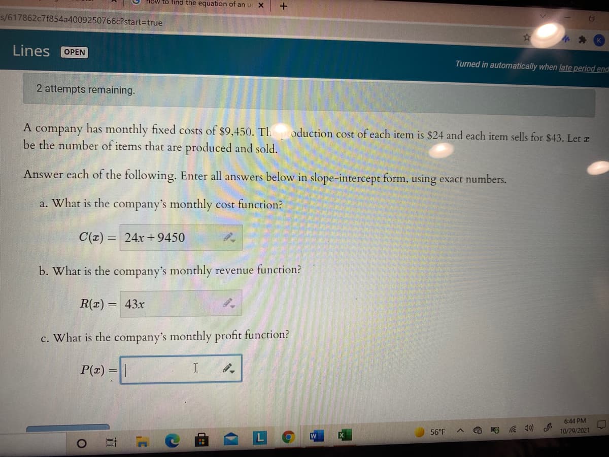 How to find the equation of an u X
s/617862c7f854a4009250766c?start3Dtrue
Lines
OPEN
Turned in automatically when late period end
2 attempts remaining.
A company has monthly fixed costs of $9,450. TI.
be the number of items that are produced and sold.
oduction cost of each item is $24 and each item sells for $43. Let z
Answer each of the following. Enter all answers below in slope-intercept form, using exact numbers.
a. What is the company's monthly cost function?
C(x) = 24x+9450
b. What is the company's monthly revenue function?
R(1) = 43x
c. What is the company's monthly profit function?
P(x) = ||
I.
6:44 PM
56°F
10/29/2021
EX
远
