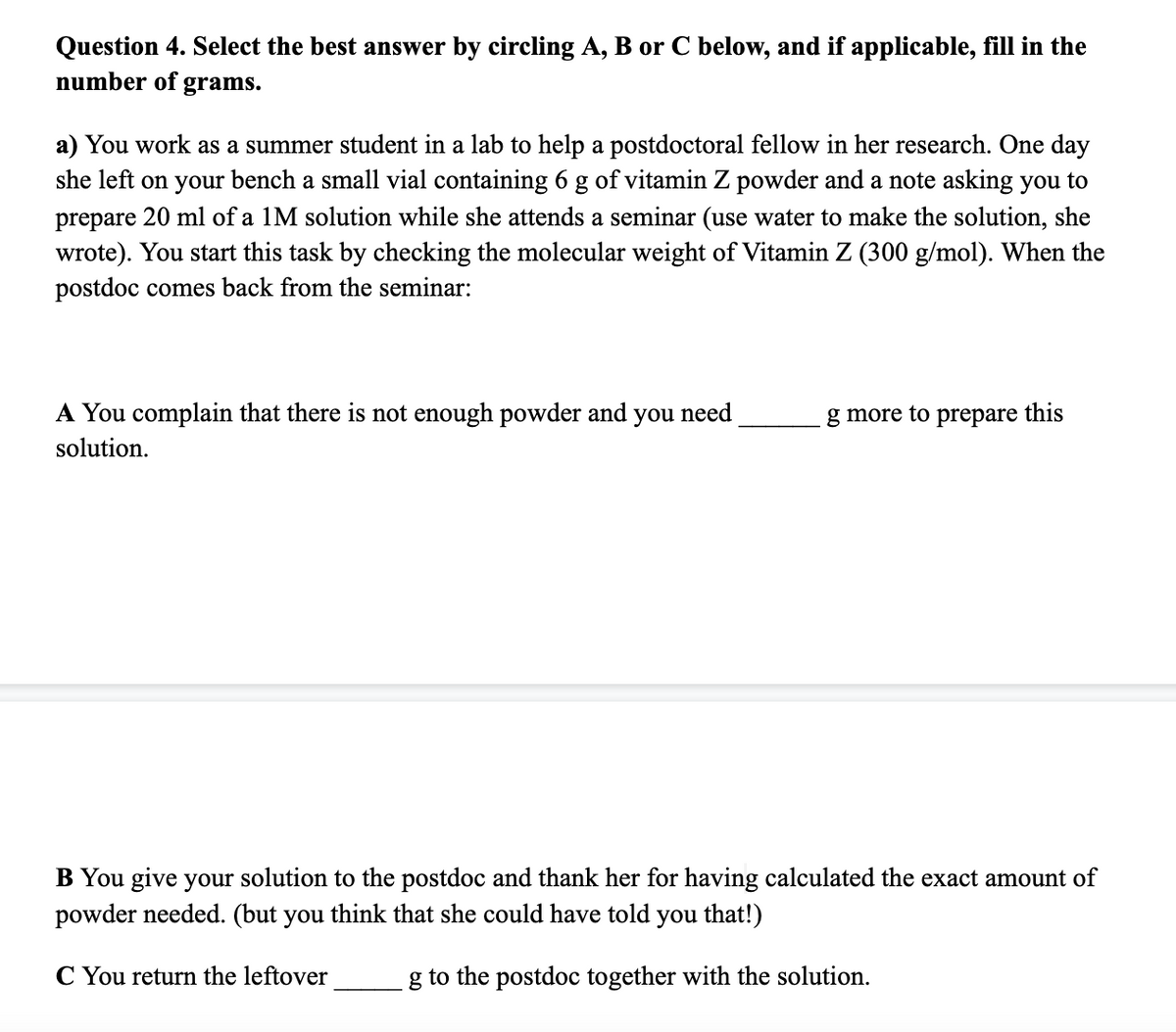Question 4. Select the best answer by circling A, B or C below, and if applicable, fill in the
number of
grams.
a) You work as a summer student in a lab to help a postdoctoral fellow in her research. One day
she left on your bench a small vial containing 6 g of vitamin Z powder and a note asking you to
prepare 20 ml of a 1M solution while she attends a seminar (use water to make the solution, she
wrote). You start this task by checking the molecular weight of Vitamin Z (300 g/mol). When the
postdoc comes back from the seminar:
A You complain that there is not enough powder and
you
need
g more to prepare this
solution.
B You give your solution to the postdoc and thank her for having calculated the exact amount of
powder needed. (but you think that she could have told you that!)
C You return the leftover
g to the postdoc together with the solution.
