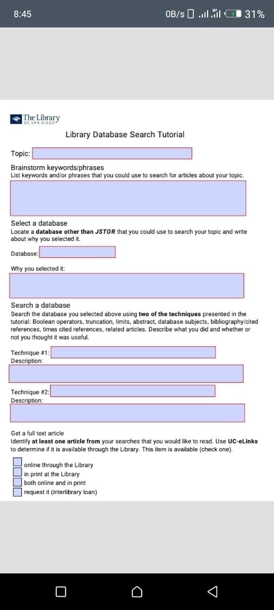 8:45
The Library
UC SAN DIEGO
Topic:
Brainstorm keywords/phrases
List keywords and/or phrases that you could use to search for articles about your topic.
Library Database Search Tutorial
Select a database
Locate a database other than JSTOR that you could use to search your topic and write
about why you selected it.
Database:
Why you selected it:
Technique #1:
Description:
OB/s...31%
Search a database
Search the database you selected above using two of the techniques presented in the
tutorial: Boolean operators, truncation, limits, abstract, database subjects, bibliography/cited
references, times cited references, related articles. Describe what you did and whether or
not you thought it was useful.
Technique #2:
Description:
Get a full text article
Identify at least one article from your searches that you would like to read. Use UC-eLinks
to determine if it is available through the Library. This item is available (check one).
online through the Library
in print at the Library
both online and in print
request it (interlibrary loan)
D
✓
