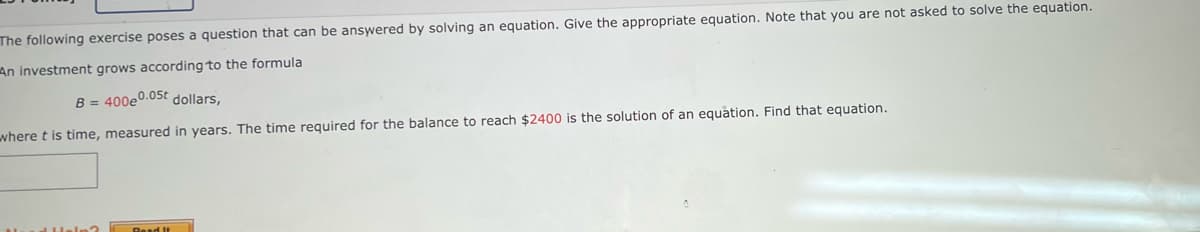 The following exercise poses a question that can be answered by solving an equation. Give the appropriate equation. Note that you are not asked to solve the equation.
An investment grows according to the formula
B = 400e0.05t dollars,
where t is time, measured in years. The time required for the balance to reach $2400 is the solution of an equation. Find that equation.
Read It