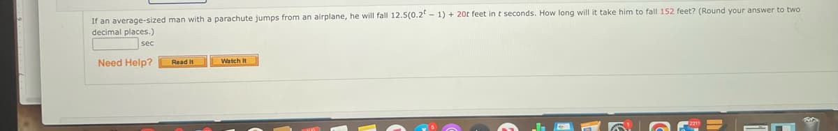 If an average-sized man with a parachute jumps from an airplane, he will fall 12.5(0.2-1) + 20t feet in t seconds. How long will it take him to fall 152 feet? (Round your answer to two
decimal places.)
sec
Need Help?
Read It
Watch It