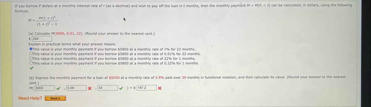If you borrow P dollars at a monthly interest rate of r (as a decimal) and wish to pay off the loan in t months, then the monthly payment M = M(P, r, t) can be calculated, in dollars, using the following
formula.
M = _Pr(1 + r) ².
(1+r)²-1
(a) Calculate M(5800, 0.01, 22). (Round your answer to the nearest cent.)
$ 294
Explain in practical terms what your answer means.
This value is your monthly payment if you borrow $5800 at a monthly rate of 1% for 22 months.
OThis value your monthly payment if you borrow $5800 at a monthly rate of 0.01% for 22 months.
OThis value your monthly payment if you borrow $5800 at a monthly rate of 22% for 1 months.
OThis value is your monthly payment if you borrow $5800 at a monthly rate of 0.22% for 1 months.
✓
(b) Express the monthly payment for a loan of $5000 at a monthly rate of 0.9% paid over 35 months in functional notation, and then calculate its value. (Round your answer to the nearest
cent.)
M 5000
X 35
Need Help?
Read It
0.09
✔) = $167.2
x