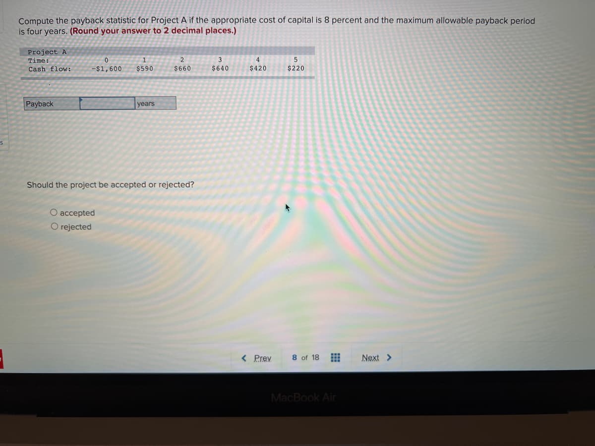 Compute the payback statistic for Project A if the appropriate cost of capital is 8 percent and the maximum allowable payback period
is four years. (Round your answer to 2 decimal places.)
Project A
Time:
4
5
Cash flow:
$1,600
$590
$660
$640
$420
$220
Payback
years
Should the project be accepted or rejected?
O accepted
O rejected
< Prey
8 of 18
Next >
MacBook Air
