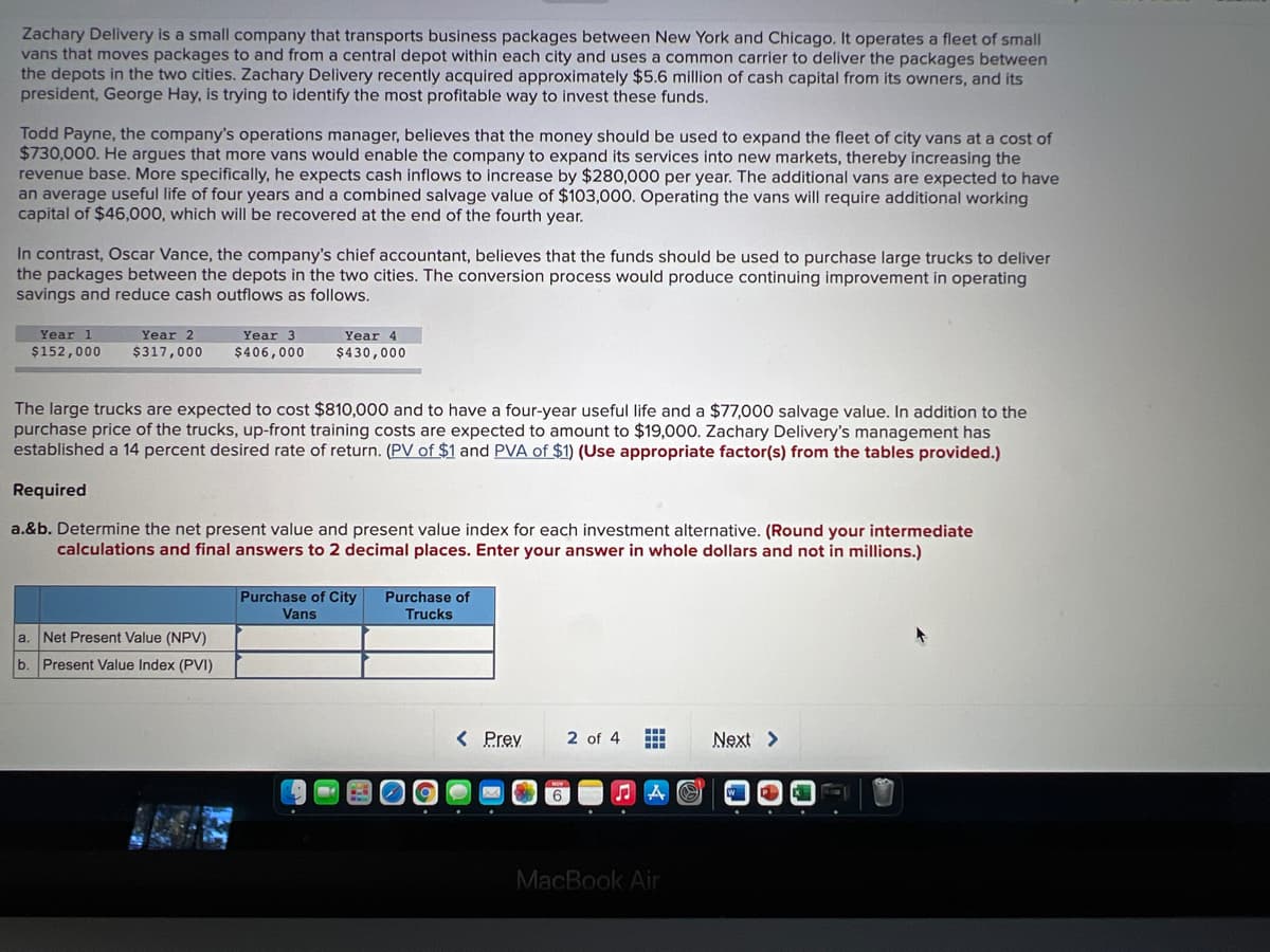 Zachary Delivery is a small company that transports business packages between New York and Chicago, It operates a fleet of small
vans that moves packages to and from a central depot within each city and uses a common carrier to deliver the packages between
the depots in the two cities. Zachary Delivery recently acquired approximately $5.6 million of cash capital from its owners, and its
president, George Hay, is trying to identify the most profitable way to invest these funds.
Todd Payne, the company's operations manager, believes that the money should be used to expand the fleet of city vans at a cost of
$730,000. He argues that more vans would enable the company to expand its services into new markets, thereby increasing the
revenue base. More specifically, he expects cash inflows to increase by $280,000 per year. The additional vans are expected to have
an average useful life of four years and a combined salvage value of $103,000. Operating the vans will require additional working
capital of $46,000, which will be recovered at the end of the fourth year.
In contrast, Oscar Vance, the company's chief accountant, believes that the funds should be used to purchase large trucks to deliver
the packages between the depots in the two cities. The conversion process would produce continuing improvement in operating
savings and reduce cash outflows as follows.
Year 1
Year 2
Year 3
Year 4
$152,000
$317,000
$406,000
$430,000
The large trucks are expected to cost $810,000 and to have a four-year useful life and a $77,000 salvage value. In addition to the
purchase price of the trucks, up-front training costs are expected to amount to $19,000. Zachary Delivery's management has
established a 14 percent desired rate of return. (PV of $1 and PVA of $1) (Use appropriate factor(s) from the tables provided.)
Required
a.&b. Determine the net present value and present value index for each investment alternative. (Round your intermediate
calculations and final answers to 2 decimal places. Enter your answer in whole dollars and not in millions.)
Purchase of City
Purchase of
Vans
Trucks
a.
Net Present Value (NPV)
b. Present Value Index (PVI)
< Prev
2 of 4
Next >
中
MacBook Air

