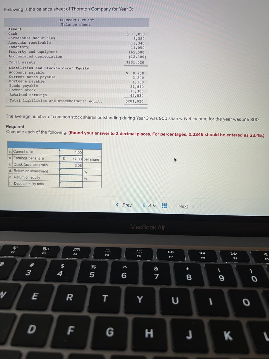 Following is the balance sheet of Thornton Company for Year 3:
THORNTON COMPANY
Balance sheet
Assets
Cash
$ 15,050
Marketable securities
Accounts receivable
8,380
Inventory
Property and equipment
Accumulated depreciation
13,340
11,050
165,500
(12,300)
Total assets
$201,020
Liabilities and Stockholders' Equity
Accounts payable
Current notes payable
Mortgage payable
Bonds payable
$ 8,750
3,200
4,100
21,840
113,300
49,830
$201,020
Common stock
Retained earnings
Total liabilities and stockholders' equity
The average number of common stock shares outstanding during Year 3 was 900 shares. Net income for the year was $15,300.
Required
Compute each of the following: (Round your answer to 2 decimal places. For percentages, 0.2345 should be entered as 23.45.)
a. Current ratio
4.00
b. Earnings per share
2$
17.00 per share
c. Quick (acid-test) ratio
3.08
d. Return on investment
%
e. Return on equity
f. Debt to equity ratio
< Prev
6 of 6
Next
MacBook Air
80
888
F2
F3
DII
F4
FS
F6
F8
F9
#
$
&
*
3
4
E
Y
一
F
G
H
* CO
DI
