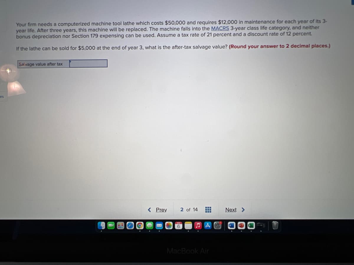 Your firm needs a computerized machine tool lathe which costs $50,000 and requires $12,000 in maintenance for each year of its 3-
year life. After three years, this machine will be replaced. The machine falls into the MACRS 3-year class life category, and neither
bonus depreciation nor Section 179 expensing can be used. Assume a tax rate of 21 percent and a discount rate of 12 percent.
If the lathe can be sold for $5,000 at the end of year 3, what is the after-tax salvage value? (Round your answer to 2 decimal places.)
Salvage value after tax
< Prev
2 of 14
Next >
MacBook Air
